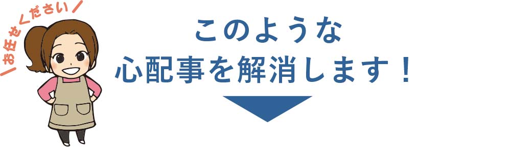 お任せください！このような心配事を解消します!